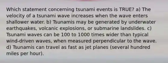 Which statement concerning tsunami events is TRUE? a) The velocity of a tsunami wave increases when the wave enters shallower water. b) Tsunamis may be generated by underwater earthquakes, volcanic explosions, or submarine landslides. c) Tsunami waves can be 100 to 1000 times wider than typical wind-driven waves, when measured perpendicular to the wave. d) Tsunamis can travel as fast as jet planes (several hundred miles per hour).