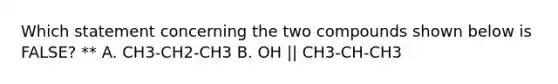 Which statement concerning the two compounds shown below is FALSE? ** A. CH3-CH2-CH3 B. OH || CH3-CH-CH3