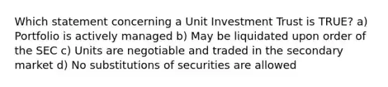 Which statement concerning a Unit Investment Trust is TRUE? a) Portfolio is actively managed b) May be liquidated upon order of the SEC c) Units are negotiable and traded in the secondary market d) No substitutions of securities are allowed