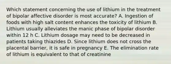 Which statement concerning the use of lithium in the treatment of bipolar affective disorder is most accurate? A. Ingestion of foods with high salt content enhances the toxicity of lithium B. Lithium usually alleviates the manic phase of bipolar disorder within 12 h C. Lithium dosage may need to be decreased in patients taking thiazides D. Since lithium does not cross the placental barrier, it is safe in pregnancy E. The elimination rate of lithium is equivalent to that of creatinine