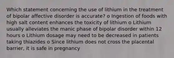 Which statement concerning the use of lithium in the treatment of bipolar affective disorder is accurate? o Ingestion of foods with high salt content enhances the toxicity of lithium o Lithium usually alleviates the manic phase of bipolar disorder within 12 hours o Lithium dosage may need to be decreased in patients taking thiazides o Since lithium does not cross the placental barrier, it is safe in pregnancy