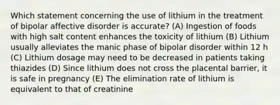 Which statement concerning the use of lithium in the treatment of bipolar affective disorder is accurate? (A) Ingestion of foods with high salt content enhances the toxicity of lithium (B) Lithium usually alleviates the manic phase of bipolar disorder within 12 h (C) Lithium dosage may need to be decreased in patients taking thiazides (D) Since lithium does not cross the placental barrier, it is safe in pregnancy (E) The elimination rate of lithium is equivalent to that of creatinine