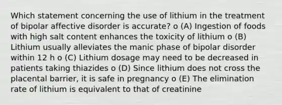 Which statement concerning the use of lithium in the treatment of bipolar affective disorder is accurate? o (A) Ingestion of foods with high salt content enhances the toxicity of lithium o (B) Lithium usually alleviates the manic phase of bipolar disorder within 12 h o (C) Lithium dosage may need to be decreased in patients taking thiazides o (D) Since lithium does not cross the placental barrier, it is safe in pregnancy o (E) The elimination rate of lithium is equivalent to that of creatinine