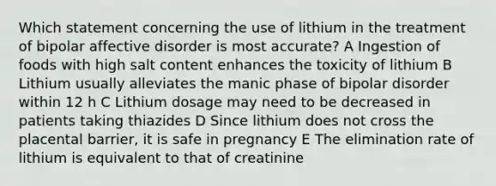 Which statement concerning the use of lithium in the treatment of bipolar affective disorder is most accurate? A Ingestion of foods with high salt content enhances the toxicity of lithium B Lithium usually alleviates the manic phase of bipolar disorder within 12 h C Lithium dosage may need to be decreased in patients taking thiazides D Since lithium does not cross the placental barrier, it is safe in pregnancy E The elimination rate of lithium is equivalent to that of creatinine