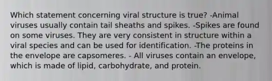 Which statement concerning viral structure is true? -Animal viruses usually contain tail sheaths and spikes. -Spikes are found on some viruses. They are very consistent in structure within a viral species and can be used for identification. -The proteins in the envelope are capsomeres. - All viruses contain an envelope, which is made of lipid, carbohydrate, and protein.