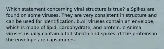 Which statement concerning viral structure is true? a.Spikes are found on some viruses. They are very consistent in structure and can be used for identification. b.All viruses contain an envelope, which is made of lipid, carbohydrate, and protein. c.Animal viruses usually contain a tail sheath and spikes. d.The proteins in the envelope are capsomeres.