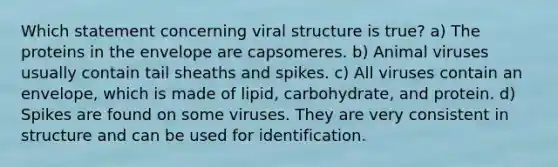 Which statement concerning viral structure is true? a) The proteins in the envelope are capsomeres. b) Animal viruses usually contain tail sheaths and spikes. c) All viruses contain an envelope, which is made of lipid, carbohydrate, and protein. d) Spikes are found on some viruses. They are very consistent in structure and can be used for identification.