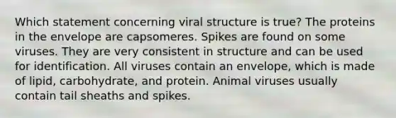 Which statement concerning viral structure is true? The proteins in the envelope are capsomeres. Spikes are found on some viruses. They are very consistent in structure and can be used for identification. All viruses contain an envelope, which is made of lipid, carbohydrate, and protein. Animal viruses usually contain tail sheaths and spikes.