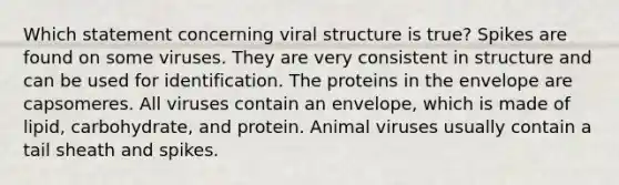 Which statement concerning viral structure is true? Spikes are found on some viruses. They are very consistent in structure and can be used for identification. The proteins in the envelope are capsomeres. All viruses contain an envelope, which is made of lipid, carbohydrate, and protein. Animal viruses usually contain a tail sheath and spikes.