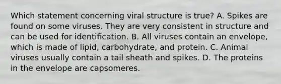 Which statement concerning viral structure is true? A. Spikes are found on some viruses. They are very consistent in structure and can be used for identification. B. All viruses contain an envelope, which is made of lipid, carbohydrate, and protein. C. Animal viruses usually contain a tail sheath and spikes. D. The proteins in the envelope are capsomeres.