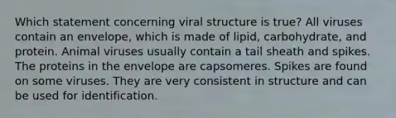 Which statement concerning viral structure is true? All viruses contain an envelope, which is made of lipid, carbohydrate, and protein. Animal viruses usually contain a tail sheath and spikes. The proteins in the envelope are capsomeres. Spikes are found on some viruses. They are very consistent in structure and can be used for identification.