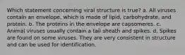 Which statement concerning viral structure is true? a. All viruses contain an envelope, which is made of lipid, carbohydrate, and protein. b. The proteins in the envelope are capsomeres. c. Animal viruses usually contain a tail sheath and spikes. d. Spikes are found on some viruses. They are very consistent in structure and can be used for identification.