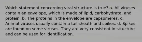 Which statement concerning viral structure is true? a. All viruses contain an envelope, which is made of lipid, carbohydrate, and protein. b. The proteins in the envelope are capsomeres. c. Animal viruses usually contain a tail sheath and spikes. d. Spikes are found on some viruses. They are very consistent in structure and can be used for identification.