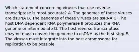 Which statement concerning viruses that use reverse transcriptase is most accurate? A. The genomes of these viruses are dsDNA B. The genomes of these viruses are ssRNA C. The host DNA-dependent RNA polymerase II produces the RNA genome or intermediate D. The host reverse transcriptase enzyme must convert the genome to dsDNA as the first step E. The viruses must integrate into the host chromosome for replication to be possible