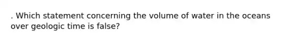 . Which statement concerning the volume of water in the oceans over geologic time is false?