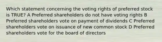 Which statement concerning the voting rights of preferred stock is TRUE? A Preferred shareholders do not have voting rights B Preferred shareholders vote on payment of dividends C Preferred shareholders vote on issuance of new common stock D Preferred shareholders vote for the board of directors