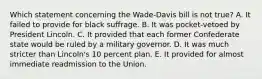 Which statement concerning the Wade-Davis bill is not true? A. It failed to provide for black suffrage. B. It was pocket-vetoed by President Lincoln. C. It provided that each former Confederate state would be ruled by a military governor. D. It was much stricter than Lincoln's 10 percent plan. E. It provided for almost immediate readmission to the Union.