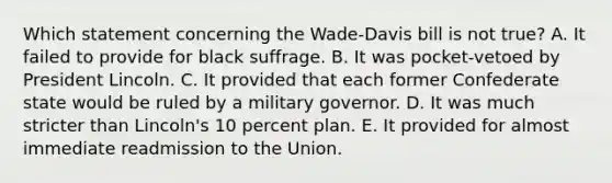 Which statement concerning the Wade-Davis bill is not true? A. It failed to provide for black suffrage. B. It was pocket-vetoed by President Lincoln. C. It provided that each former Confederate state would be ruled by a military governor. D. It was much stricter than Lincoln's 10 percent plan. E. It provided for almost immediate readmission to the Union.