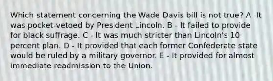 Which statement concerning the Wade-Davis bill is not true? A -It was pocket-vetoed by President Lincoln. B - It failed to provide for black suffrage. C - It was much stricter than Lincoln's 10 percent plan. D - It provided that each former Confederate state would be ruled by a military governor. E - It provided for almost immediate readmission to the Union.