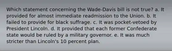 Which statement concerning the Wade-Davis bill is not true? a. It provided for almost immediate readmission to the Union. b. It failed to provide for black suffrage. c. It was pocket-vetoed by President Lincoln. d. It provided that each former Confederate state would be ruled by a military governor. e. It was much stricter than Lincoln's 10 percent plan.