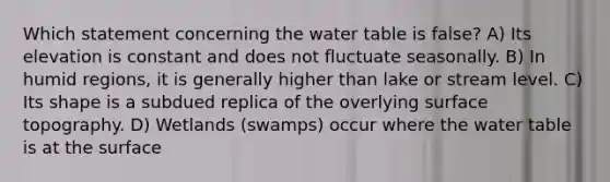 Which statement concerning the water table is false? A) Its elevation is constant and does not fluctuate seasonally. B) In humid regions, it is generally higher than lake or stream level. C) Its shape is a subdued replica of the overlying surface topography. D) Wetlands (swamps) occur where the water table is at the surface