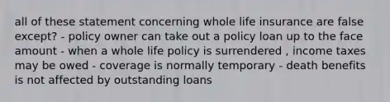 all of these statement concerning whole life insurance are false except? - policy owner can take out a policy loan up to the face amount - when a whole life policy is surrendered , income taxes may be owed - coverage is normally temporary - death benefits is not affected by outstanding loans