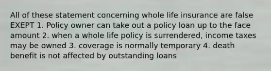 All of these statement concerning whole life insurance are false EXEPT 1. Policy owner can take out a policy loan up to the face amount 2. when a whole life policy is surrendered, income taxes may be owned 3. coverage is normally temporary 4. death benefit is not affected by outstanding loans