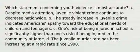 Which statement concerning youth violence is most accurate? a. Despite media attention, juvenile violent crime continues to decrease nationwide. b. The steady increase in juvenile crime indicates Americans' apathy toward the educational needs of children and teenagers. c. One's risk of being injured in school is significantly higher than one's risk of being injured in the community at large. d. The juvenile murder rate has been increasing at a rapid rate since 1990.