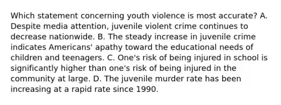 Which statement concerning youth violence is most accurate? A. Despite media attention, juvenile violent crime continues to decrease nationwide. B. The steady increase in juvenile crime indicates Americans' apathy toward the educational needs of children and teenagers. C. One's risk of being injured in school is significantly higher than one's risk of being injured in the community at large. D. The juvenile murder rate has been increasing at a rapid rate since 1990.