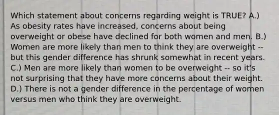 Which statement about concerns regarding weight is TRUE? A.) As obesity rates have increased, concerns about being overweight or obese have declined for both women and men. B.) Women are more likely than men to think they are overweight -- but this gender difference has shrunk somewhat in recent years. C.) Men are more likely than women to be overweight -- so it's not surprising that they have more concerns about their weight. D.) There is not a gender difference in the percentage of women versus men who think they are overweight.