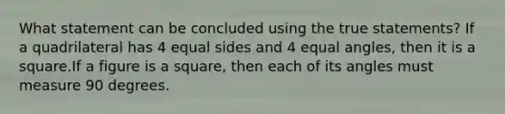 What statement can be concluded using the true statements? If a quadrilateral has 4 equal sides and 4 equal angles, then it is a square.If a figure is a square, then each of its angles must measure 90 degrees.