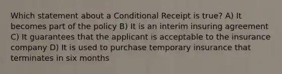 Which statement about a Conditional Receipt is true? A) It becomes part of the policy B) It is an interim insuring agreement C) It guarantees that the applicant is acceptable to the insurance company D) It is used to purchase temporary insurance that terminates in six months