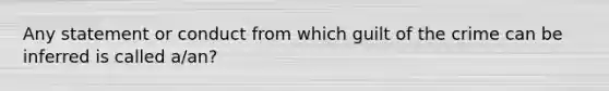 Any statement or conduct from which guilt of the crime can be inferred is called a/an?