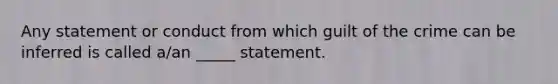 Any statement or conduct from which guilt of the crime can be inferred is called a/an _____ statement.