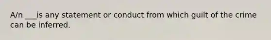 A/n ___is any statement or conduct from which guilt of the crime can be inferred.