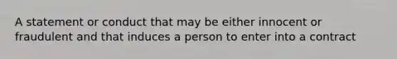 A statement or conduct that may be either innocent or fraudulent and that induces a person to enter into a contract