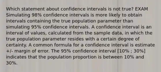 Which statement about confidence intervals is not true? EXAM Simulating 98% confidence intervals is more likely to obtain intervals containing the true population parameter than simulating 95% confidence intervals. A confidence interval is an interval of values, calculated from the sample data, in which the true population parameter resides with a certain degree of certainty. A common formula for a confidence interval is estimate +/- margin of error. The 95% confidence interval [10% ; 30%] indicates that the population proportion is between 10% and 30%.