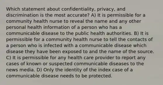 Which statement about confidentiality, privacy, and discrimination is the most accurate? A) It is permissible for a community health nurse to reveal the name and any other personal health information of a person who has a communicable disease to the public health authorities. B) It is permissible for a community health nurse to tell the contacts of a person who is infected with a communicable disease which disease they have been exposed to and the name of the source. C) It is permissible for any health care provider to report any cases of known or suspected communicable diseases to the news media. D) Only the identity of the index case of a communicable disease needs to be protected.