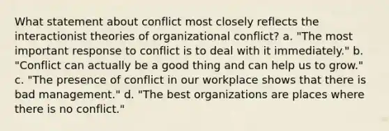 What statement about conflict most closely reflects the interactionist theories of organizational conflict? a. "The most important response to conflict is to deal with it immediately." b. "Conflict can actually be a good thing and can help us to grow." c. "The presence of conflict in our workplace shows that there is bad management." d. "The best organizations are places where there is no conflict."