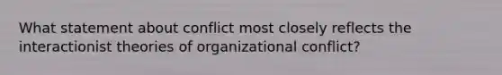 What statement about conflict most closely reflects the interactionist theories of organizational conflict?