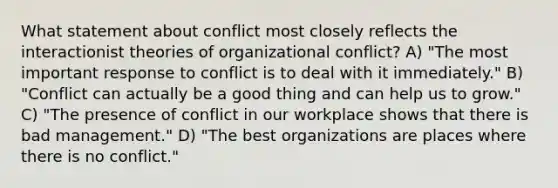 What statement about conflict most closely reflects the interactionist theories of organizational conflict? A) "The most important response to conflict is to deal with it immediately." B) "Conflict can actually be a good thing and can help us to grow." C) "The presence of conflict in our workplace shows that there is bad management." D) "The best organizations are places where there is no conflict."