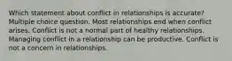 Which statement about conflict in relationships is accurate? Multiple choice question. Most relationships end when conflict arises. Conflict is not a normal part of healthy relationships. Managing conflict in a relationship can be productive. Conflict is not a concern in relationships.