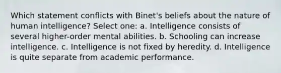 Which statement conflicts with Binet's beliefs about the nature of human intelligence? Select one: a. Intelligence consists of several higher-order mental abilities. b. Schooling can increase intelligence. c. Intelligence is not fixed by heredity. d. Intelligence is quite separate from academic performance.