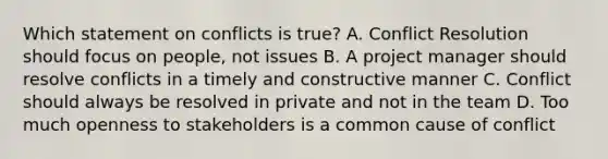 Which statement on conflicts is true? A. Conflict Resolution should focus on people, not issues B. A project manager should resolve conflicts in a timely and constructive manner C. Conflict should always be resolved in private and not in the team D. Too much openness to stakeholders is a common cause of conflict