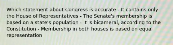 Which statement about Congress is accurate - It contains only the House of Representatives - The Senate's membership is based on a state's population - It is bicameral, according to the Constitution - Membership in both houses is based on equal representation