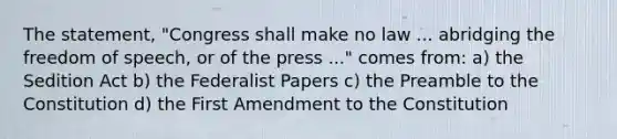 The statement, "Congress shall make no law ... abridging the freedom of speech, or of the press ..." comes from: a) the Sedition Act b) the Federalist Papers c) the Preamble to the Constitution d) the First Amendment to the Constitution