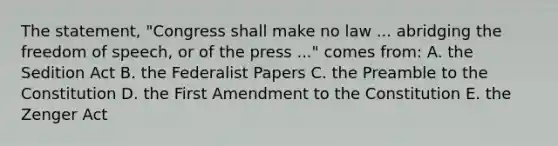 The statement, "Congress shall make no law ... abridging the freedom of speech, or of the press ..." comes from: A. the Sedition Act B. the Federalist Papers C. the Preamble to the Constitution D. the First Amendment to the Constitution E. the Zenger Act