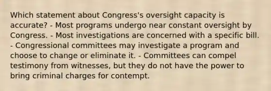 Which statement about Congress's oversight capacity is accurate? - Most programs undergo near constant oversight by Congress. - Most investigations are concerned with a specific bill. - Congressional committees may investigate a program and choose to change or eliminate it. - Committees can compel testimony from witnesses, but they do not have the power to bring criminal charges for contempt.