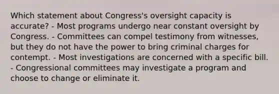 Which statement about Congress's oversight capacity is accurate? - Most programs undergo near constant oversight by Congress. - Committees can compel testimony from witnesses, but they do not have the power to bring criminal charges for contempt. - Most investigations are concerned with a specific bill. - Congressional committees may investigate a program and choose to change or eliminate it.