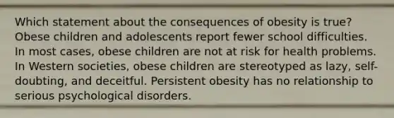 Which statement about the consequences of obesity is true? Obese children and adolescents report fewer school difficulties. In most cases, obese children are not at risk for health problems. In Western societies, obese children are stereotyped as lazy, self-doubting, and deceitful. Persistent obesity has no relationship to serious psychological disorders.